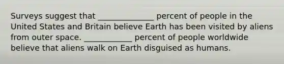 Surveys suggest that ______________ percent of people in the United States and Britain believe Earth has been visited by aliens from outer space. ____________ percent of people worldwide believe that aliens walk on Earth disguised as humans.