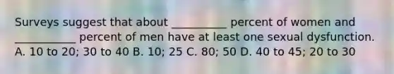 Surveys suggest that about __________ percent of women and ___________ percent of men have at least one sexual dysfunction. A. 10 to 20; 30 to 40 B. 10; 25 C. 80; 50 D. 40 to 45; 20 to 30