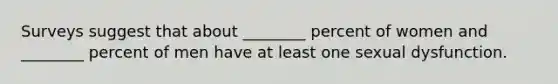 Surveys suggest that about ________ percent of women and ________ percent of men have at least one sexual dysfunction.