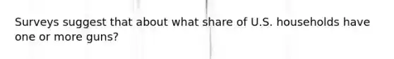 Surveys suggest that about what share of U.S. households have one or more guns?