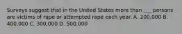 Surveys suggest that in the United States more than ___ persons are victims of rape or attempted rape each year. A. 200,000 B. 400,000 C. 300,000 D. 500,000