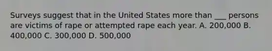 Surveys suggest that in the United States more than ___ persons are victims of rape or attempted rape each year. A. 200,000 B. 400,000 C. 300,000 D. 500,000