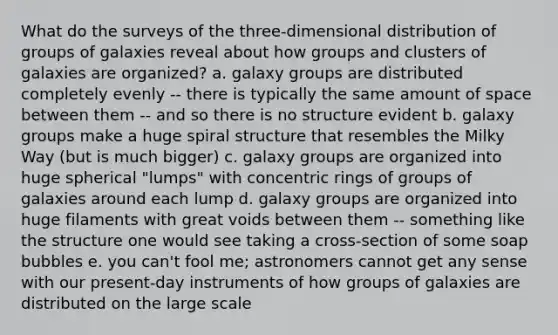 What do the surveys of the three-dimensional distribution of groups of galaxies reveal about how groups and clusters of galaxies are organized? a. galaxy groups are distributed completely evenly -- there is typically the same amount of space between them -- and so there is no structure evident b. galaxy groups make a huge spiral structure that resembles the Milky Way (but is much bigger) c. galaxy groups are organized into huge spherical "lumps" with concentric rings of groups of galaxies around each lump d. galaxy groups are organized into huge filaments with great voids between them -- something like the structure one would see taking a cross-section of some soap bubbles e. you can't fool me; astronomers cannot get any sense with our present-day instruments of how groups of galaxies are distributed on the large scale