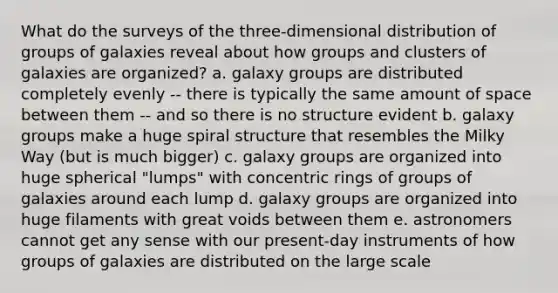 What do the surveys of the three-dimensional distribution of groups of galaxies reveal about how groups and clusters of galaxies are organized? a. galaxy groups are distributed completely evenly -- there is typically the same amount of space between them -- and so there is no structure evident b. galaxy groups make a huge spiral structure that resembles the Milky Way (but is much bigger) c. galaxy groups are organized into huge spherical "lumps" with concentric rings of groups of galaxies around each lump d. galaxy groups are organized into huge filaments with great voids between them e. astronomers cannot get any sense with our present-day instruments of how groups of galaxies are distributed on the large scale