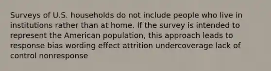 Surveys of U.S. households do not include people who live in institutions rather than at home. If the survey is intended to represent the American population, this approach leads to response bias wording effect attrition undercoverage lack of control nonresponse