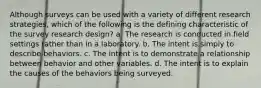 Although surveys can be used with a variety of different research strategies, which of the following is the defining characteristic of the survey research design? a. The research is conducted in field settings rather than in a laboratory. b. The intent is simply to describe behaviors. c. The intent is to demonstrate a relationship between behavior and other variables. d. The intent is to explain the causes of the behaviors being surveyed.