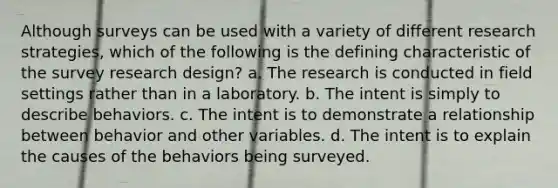 Although surveys can be used with a variety of different research strategies, which of the following is the defining characteristic of the survey research design? a. The research is conducted in field settings rather than in a laboratory. b. The intent is simply to describe behaviors. c. The intent is to demonstrate a relationship between behavior and other variables. d. The intent is to explain the causes of the behaviors being surveyed.