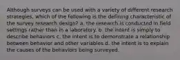 Although surveys can be used with a variety of different research strategies, which of the following is the defining characteristic of the survey research design? a. the research is conducted in field settings rather than in a laboratory. b. the intent is simply to describe behaviors c. the intent is to demonstrate a relationship between behavior and other variables d. the intent is to explain the causes of the behaviors being surveyed.