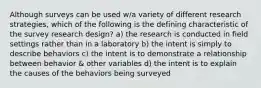 Although surveys can be used w/a variety of different research strategies, which of the following is the defining characteristic of the survey research design? a) the research is conducted in field settings rather than in a laboratory b) the intent is simply to describe behaviors c) the intent is to demonstrate a relationship between behavior & other variables d) the intent is to explain the causes of the behaviors being surveyed