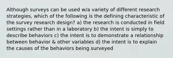 Although surveys can be used w/a variety of different research strategies, which of the following is the defining characteristic of the survey research design? a) the research is conducted in field settings rather than in a laboratory b) the intent is simply to describe behaviors c) the intent is to demonstrate a relationship between behavior & other variables d) the intent is to explain the causes of the behaviors being surveyed