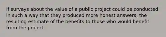 If surveys about the value of a public project could be conducted in such a way that they produced more honest answers, the resulting estimate of the benefits to those who would benefit from the project