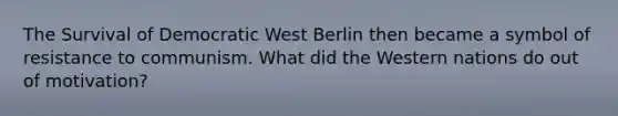 The Survival of Democratic West Berlin then became a symbol of resistance to communism. What did the Western nations do out of motivation?