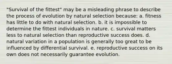 "Survival of the fittest" may be a misleading phrase to describe the process of evolution by natural selection because: a. fitness has little to do with natural selection. b. it is impossible to determine the fittest individuals in nature. c. survival matters less to natural selection than reproductive success does. d. natural variation in a population is generally too great to be influenced by differential survival. e. reproductive success on its own does not necessarily guarantee evolution.