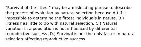 "Survival of the fittest" may be a misleading phrase to describe the process of evolution by natural selection because A.) If it impossible to determine the fittest individuals in nature. B.) Fitness has little to do with natural selection. C.) Natural variation in a population is not influenced by differential reproductive success. D.) Survival is not the only factor in natural selection affecting reproductive success.