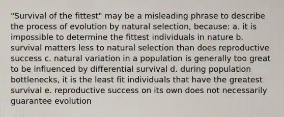 "Survival of the fittest" may be a misleading phrase to describe the process of evolution by natural selection, because: a. it is impossible to determine the fittest individuals in nature b. survival matters less to natural selection than does reproductive success c. natural variation in a population is generally too great to be influenced by differential survival d. during population bottlenecks, it is the least fit individuals that have the greatest survival e. reproductive success on its own does not necessarily guarantee evolution