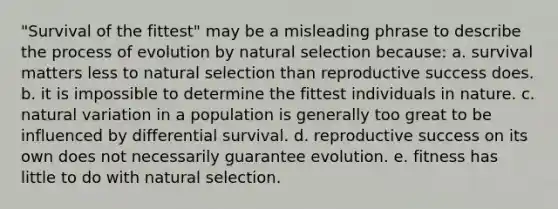 "Survival of the fittest" may be a misleading phrase to describe the process of evolution by natural selection because: a. survival matters less to natural selection than reproductive success does. b. it is impossible to determine the fittest individuals in nature. c. natural variation in a population is generally too great to be influenced by differential survival. d. reproductive success on its own does not necessarily guarantee evolution. e. fitness has little to do with natural selection.