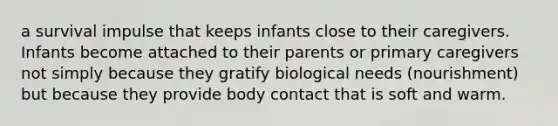 a survival impulse that keeps infants close to their caregivers. Infants become attached to their parents or primary caregivers not simply because they gratify biological needs (nourishment) but because they provide body contact that is soft and warm.