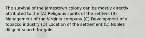 The survival of the Jamestown colony can be mostly directly attributed to the (A) Religious spirits of the settlers (B) Management of the Virginia company (C) Development of a tobacco industry (D) Location of the settlement (E) Nobles diligent search for gold