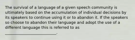 The survival of a language of a given speech community is ultimately based on the accumulation of individual decisions by its speakers to continue using it or to abandon it. If the speakers so choose to abandon their language and adopt the use of a different language this is referred to as ___________________________.