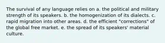 The survival of any language relies on a. the political and military strength of its speakers. b. the homogenization of its dialects. c. rapid migration into other areas. d. the efficient "corrections" of the global free market. e. the spread of its speakers' material culture.