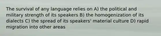 The survival of any language relies on A) the political and military strength of its speakers B) the homogenization of its dialects C) the spread of its speakers' material culture D) rapid migration into other areas