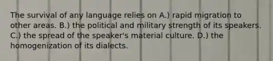 The survival of any language relies on A.) rapid migration to other areas. B.) the political and military strength of its speakers. C.) the spread of the speaker's material culture. D.) the homogenization of its dialects.