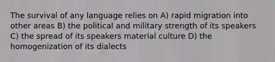 The survival of any language relies on A) rapid migration into other areas B) the political and military strength of its speakers C) the spread of its speakers material culture D) the homogenization of its dialects