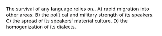 The survival of any language relies on.. A) rapid migration into other areas. B) the political and military strength of its speakers. C) the spread of its speakers' material culture. D) the homogenization of its dialects.