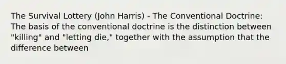 The Survival Lottery (John Harris) - The Conventional Doctrine: The basis of the conventional doctrine is the distinction between "killing" and "letting die," together with the assumption that the difference between