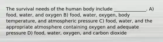 The survival needs of the human body include ______________. A) food, water, and oxygen B) food, water, oxygen, body temperature, and atmospheric pressure C) food, water, and the appropriate atmosphere containing oxygen and adequate pressure D) food, water, oxygen, and carbon dioxide