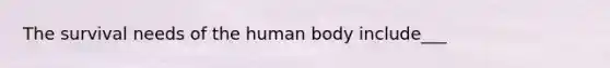 The survival needs of the human body include___