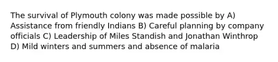 The survival of Plymouth colony was made possible by A) Assistance from friendly Indians B) Careful planning by company officials C) Leadership of Miles Standish and Jonathan Winthrop D) Mild winters and summers and absence of malaria