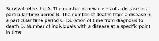 Survival refers to: A. The number of new cases of a disease in a particular time period B. The number of deaths from a disease in a particular time period C. Duration of time from diagnosis to death D. Number of individuals with a disease at a specific point in time