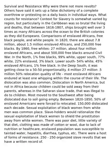 Survival and Resistance Why were there not more revolts? Others have said it sets up a false dichotomy of a complete overthrow or protesting on a daily basis in individual ways. What counts for resistance? Context for Slavery Is somewhat varied by region, but particularly in the Caribbean was so brutal the living and deaths, that between 1616-1807, ships brought well over 3 times as many Africans across the ocean to the British colonies as they did Europeans. Comparisons of enslaved Africans, free black people, and white people. In 1820, there are about 7.8 million, about 1.5 million enslaved Africans, and 250,000 free blacks. By 1860, free whites- 27 million, about four million enslaved Africans, and about 500,000 free blacks around Civil War. In the North, 1% free blacks, 99% white, upper south, 77% white, 22% enslaved, 3% black. Lower south- 54% white, 45% enslaved Africans, 1% free black. In the Deep South, it was getting close to a 50-50 proportionality. 4 million 27 million .5 million 50% relocation quality of life - most enslaved Africans endured at least one whipping within the course of their life. The dislocation was also common. Dislocation in North America, but not in Africa because children could be sold away from their parents, whereas in the Saharan slave trade, that was illegal to do to children. Most moved to the Southwest after being dislocated due to soil going empty. Between 1820-1850, 50% of enslaved Americans were forced to relocated. 150,000 dislocated each decade. Sexual exploitation of black women from white men was common place. Slave-holders would rationalize the sexual exploitation of black women to shield the prostitution away from white women. There was poor diet, little variety of that diet, clothing was made of cotton or wool, due to lack of nutrition or healthcare, enslaved population was susceptible to tainted water, hepatitis, diarrhea, typhus, etc. There were a host of forms of resistance. 250 - 250 organized slave revolts that we have a written record of.