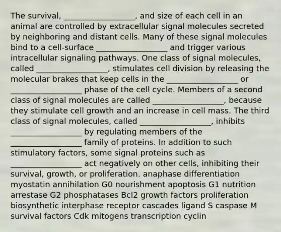 The survival, __________________, and size of each cell in an animal are controlled by extracellular signal molecules secreted by neighboring and distant cells. Many of these signal molecules bind to a cell-surface __________________ and trigger various intracellular signaling pathways. One class of signal molecules, called __________________, stimulates cell division by releasing the molecular brakes that keep cells in the __________________ or __________________ phase of the cell cycle. Members of a second class of signal molecules are called __________________, because they stimulate cell growth and an increase in cell mass. The third class of signal molecules, called __________________, inhibits __________________ by regulating members of the __________________ family of proteins. In addition to such stimulatory factors, some signal proteins such as __________________ act negatively on other cells, inhibiting their survival, growth, or proliferation. anaphase differentiation myostatin annihilation G0 nourishment apoptosis G1 nutrition arrestase G2 phosphatases Bcl2 growth factors proliferation biosynthetic interphase receptor cascades ligand S caspase M survival factors Cdk mitogens transcription cyclin