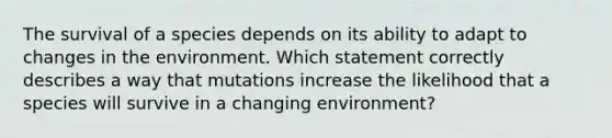 The survival of a species depends on its ability to adapt to changes in the environment. Which statement correctly describes a way that mutations increase the likelihood that a species will survive in a changing environment?