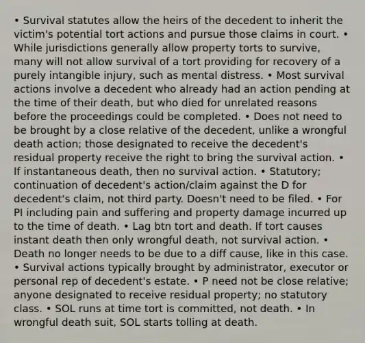 • Survival statutes allow the heirs of the decedent to inherit the victim's potential tort actions and pursue those claims in court. • While jurisdictions generally allow property torts to survive, many will not allow survival of a tort providing for recovery of a purely intangible injury, such as mental distress. • Most survival actions involve a decedent who already had an action pending at the time of their death, but who died for unrelated reasons before the proceedings could be completed. • Does not need to be brought by a close relative of the decedent, unlike a wrongful death action; those designated to receive the decedent's residual property receive the right to bring the survival action. • If instantaneous death, then no survival action. • Statutory; continuation of decedent's action/claim against the D for decedent's claim, not third party. Doesn't need to be filed. • For PI including pain and suffering and property damage incurred up to the time of death. • Lag btn tort and death. If tort causes instant death then only wrongful death, not survival action. • Death no longer needs to be due to a diff cause, like in this case. • Survival actions typically brought by administrator, executor or personal rep of decedent's estate. • P need not be close relative; anyone designated to receive residual property; no statutory class. • SOL runs at time tort is committed, not death. • In wrongful death suit, SOL starts tolling at death.