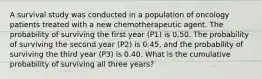 A survival study was conducted in a population of oncology patients treated with a new chemotherapeutic agent. The probability of surviving the first year (P1) is 0.50. The probability of surviving the second year (P2) is 0.45, and the probability of surviving the third year (P3) is 0.40. What is the cumulative probability of surviving all three years?