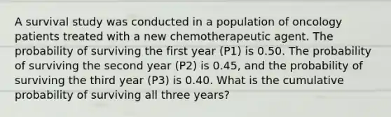 A survival study was conducted in a population of oncology patients treated with a new chemotherapeutic agent. The probability of surviving the first year (P1) is 0.50. The probability of surviving the second year (P2) is 0.45, and the probability of surviving the third year (P3) is 0.40. What is the cumulative probability of surviving all three years?