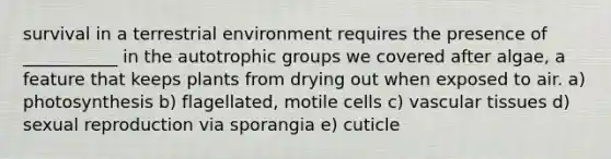 survival in a terrestrial environment requires the presence of ___________ in the autotrophic groups we covered after algae, a feature that keeps plants from drying out when exposed to air. a) photosynthesis b) flagellated, motile cells c) vascular tissues d) sexual reproduction via sporangia e) cuticle