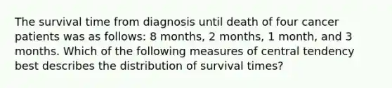 The survival time from diagnosis until death of four cancer patients was as follows: 8 months, 2 months, 1 month, and 3 months. Which of the following measures of central tendency best describes the distribution of survival times?