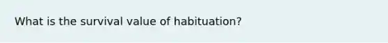 What is the survival value of habituation?