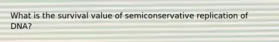 What is the survival value of semiconservative replication of DNA?