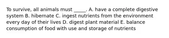 To survive, all animals must _____. A. have a complete digestive system B. hibernate C. ingest nutrients from the environment every day of their lives D. digest plant material E. balance consumption of food with use and storage of nutrients