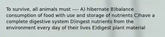 To survive, all animals must ---- A) hibernate B)balance consumption of food with use and storage of nutrients C)have a complete digestive system D)ingest nutrients from the environment every day of their lives E)digest plant material