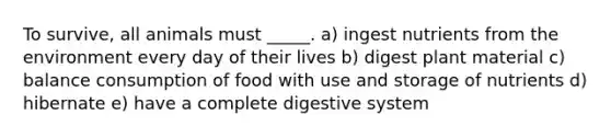 To survive, all animals must _____. a) ingest nutrients from the environment every day of their lives b) digest plant material c) balance consumption of food with use and storage of nutrients d) hibernate e) have a complete digestive system