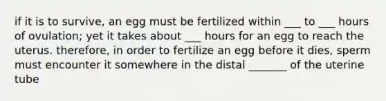 if it is to survive, an egg must be fertilized within ___ to ___ hours of ovulation; yet it takes about ___ hours for an egg to reach the uterus. therefore, in order to fertilize an egg before it dies, sperm must encounter it somewhere in the distal _______ of the uterine tube