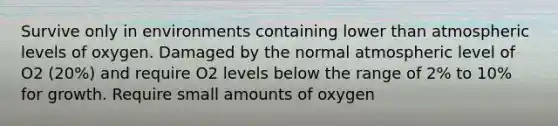 Survive only in environments containing lower than atmospheric levels of oxygen. Damaged by the normal atmospheric level of O2 (20%) and require O2 levels below the range of 2% to 10% for growth. Require small amounts of oxygen