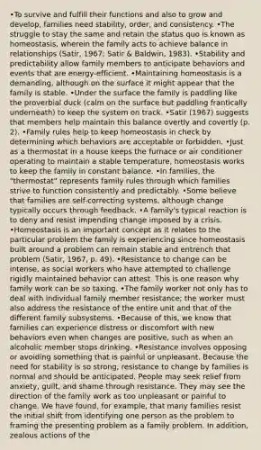 •To survive and fulfill their functions and also to grow and develop, families need stability, order, and consistency. •The struggle to stay the same and retain the status quo is known as homeostasis, wherein the family acts to achieve balance in relationships (Satir, 1967; Satir & Baldwin, 1983). •Stability and predictability allow family members to anticipate behaviors and events that are energy-efficient. •Maintaining homeostasis is a demanding, although on the surface it might appear that the family is stable. •Under the surface the family is paddling like the proverbial duck (calm on the surface but paddling frantically underneath) to keep the system on track. •Satir (1967) suggests that members help maintain this balance overtly and covertly (p. 2). •Family rules help to keep homeostasis in check by determining which behaviors are acceptable or forbidden. •Just as a thermostat in a house keeps the furnace or air conditioner operating to maintain a stable temperature, homeostasis works to keep the family in constant balance. •In families, the "thermostat" represents family rules through which families strive to function consistently and predictably. •Some believe that families are self-correcting systems, although change typically occurs through feedback. •A family's typical reaction is to deny and resist impending change imposed by a crisis. •Homeostasis is an important concept as it relates to the particular problem the family is experiencing since homeostasis built around a problem can remain stable and entrench that problem (Satir, 1967, p. 49). •Resistance to change can be intense, as social workers who have attempted to challenge rigidly maintained behavior can attest. This is one reason why family work can be so taxing. •The family worker not only has to deal with individual family member resistance; the worker must also address the resistance of the entire unit and that of the different family subsystems. •Because of this, we know that families can experience distress or discomfort with new behaviors even when changes are positive, such as when an alcoholic member stops drinking. •Resistance involves opposing or avoiding something that is painful or unpleasant. Because the need for stability is so strong, resistance to change by families is normal and should be anticipated. People may seek relief from anxiety, guilt, and shame through resistance. They may see the direction of the family work as too unpleasant or painful to change. We have found, for example, that many families resist the initial shift from identifying one person as the problem to framing the presenting problem as a family problem. In addition, zealous actions of the