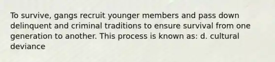 To survive, gangs recruit younger members and pass down delinquent and criminal traditions to ensure survival from one generation to another. This process is known as: d. cultural deviance